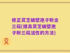 修正灵芝破壁孢子粉含三萜(提高灵芝破壁孢子粉三萜活性的方法)