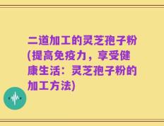 二道加工的灵芝孢子粉(提高免疫力，享受健康生活：灵芝孢子粉的加工方法)
