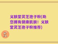 义肤堂灵芝孢子粉(助您拥有健康肌肤！义肤堂灵芝孢子粉推荐)
