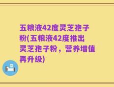 五粮液42度灵芝孢子粉(五粮液42度推出灵芝孢子粉，营养增值再升级)