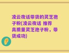 凌云夜话带货的灵芝孢子粉(凌云夜话 推荐高质量灵芝孢子粉，带货成功)
