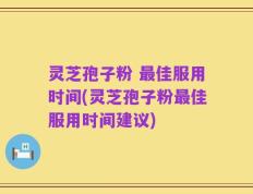 灵芝孢子粉 最佳服用时间(灵芝孢子粉最佳服用时间建议)