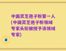 中国灵芝孢子粉第一人(中国灵芝孢子粉领域专家头衔被授予该领域专家)
