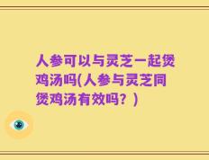 人参可以与灵芝一起煲鸡汤吗(人参与灵芝同煲鸡汤有效吗？)