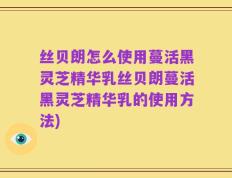 丝贝朗怎么使用蔓活黑灵芝精华乳丝贝朗蔓活黑灵芝精华乳的使用方法)