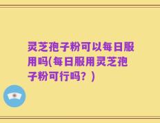 灵芝孢子粉可以每日服用吗(每日服用灵芝孢子粉可行吗？)