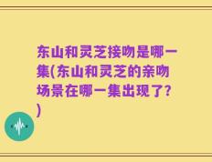 东山和灵芝接吻是哪一集(东山和灵芝的亲吻场景在哪一集出现了？)