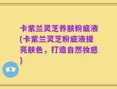 卡紫兰灵芝养肤粉底液(卡紫兰灵芝粉底液提亮肤色，打造自然妆感)