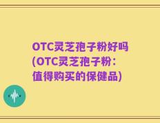 OTC灵芝孢子粉好吗(OTC灵芝孢子粉：值得购买的保健品)