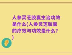 人参灵芝胶囊主治功效是什么(人参灵芝胶囊的疗效与功效是什么？)