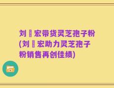 刘畊宏带货灵芝孢子粉(刘畊宏助力灵芝孢子粉销售再创佳绩)
