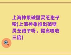 上海神象破壁灵芝孢子粉(上海神象推出破壁灵芝孢子粉，提高吸收三倍)