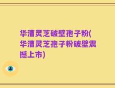 华漕灵芝破壁孢子粉(华漕灵芝孢子粉破壁震撼上市)