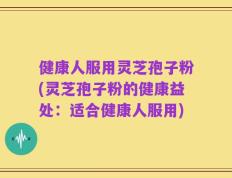 健康人服用灵芝孢子粉(灵芝孢子粉的健康益处：适合健康人服用)