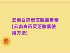云南白药灵芝胶囊用量(云南白药灵芝胶囊使用方法)