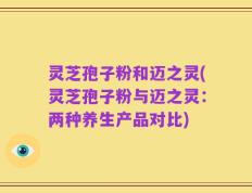 灵芝孢子粉和迈之灵(灵芝孢子粉与迈之灵：两种养生产品对比)