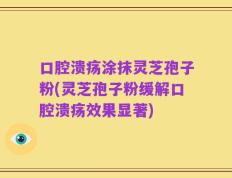 口腔溃疡涂抹灵芝孢子粉(灵芝孢子粉缓解口腔溃疡效果显著)