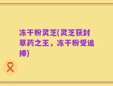 冻干粉灵芝(灵芝获封草药之王，冻干粉受追捧)