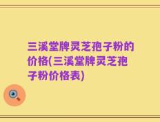 三溪堂牌灵芝孢子粉的价格(三溪堂牌灵芝孢子粉价格表)