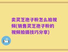 卖灵芝孢子粉怎么拍视频(销售灵芝孢子粉的视频拍摄技巧分享)