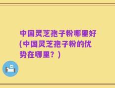 中国灵芝孢子粉哪里好(中国灵芝孢子粉的优势在哪里？)