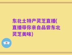 东北土特产灵芝直播(直播带你亲自品尝东北灵芝美味)