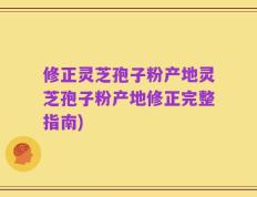 修正灵芝孢子粉产地灵芝孢子粉产地修正完整指南)