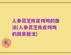 人参灵芝陈皮炖鸡的做法(人参灵芝陈皮炖鸡的简易做法)