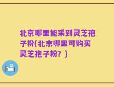 北京哪里能采到灵芝孢子粉(北京哪里可购买灵芝孢子粉？)