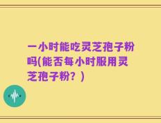一小时能吃灵芝孢子粉吗(能否每小时服用灵芝孢子粉？)