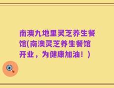 南澳九地里灵芝养生餐馆(南澳灵芝养生餐馆开业，为健康加油！)