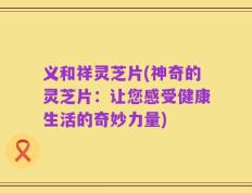 义和祥灵芝片(神奇的灵芝片：让您感受健康生活的奇妙力量)