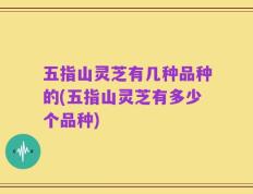 五指山灵芝有几种品种的(五指山灵芝有多少个品种)