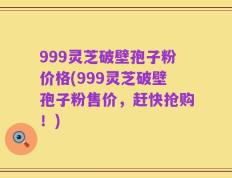 999灵芝破壁孢子粉价格(999灵芝破壁孢子粉售价，赶快抢购！)