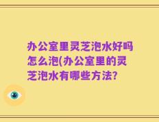办公室里灵芝泡水好吗怎么泡(办公室里的灵芝泡水有哪些方法？