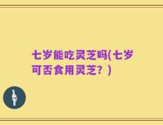 七岁能吃灵芝吗(七岁可否食用灵芝？)