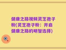 健康之路视频灵芝孢子粉(灵芝孢子粉：开启健康之路的明智选择)