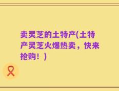 卖灵芝的土特产(土特产灵芝火爆热卖，快来抢购！)