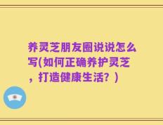 养灵芝朋友圈说说怎么写(如何正确养护灵芝，打造健康生活？)