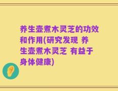 养生壶煮木灵芝的功效和作用(研究发现 养生壶煮木灵芝 有益于身体健康)