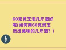 60克灵芝泡几斤酒好呢(如何用60克灵芝泡出美味的几斤酒？)