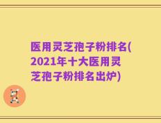 医用灵芝孢子粉排名(2021年十大医用灵芝孢子粉排名出炉)