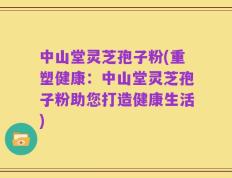 中山堂灵芝孢子粉(重塑健康：中山堂灵芝孢子粉助您打造健康生活)