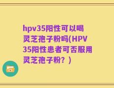 hpv35阳性可以喝灵芝孢子粉吗(HPV35阳性患者可否服用灵芝孢子粉？)