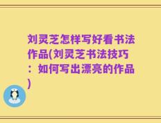 刘灵芝怎样写好看书法作品(刘灵芝书法技巧：如何写出漂亮的作品)
