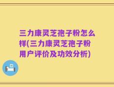 三力康灵芝孢子粉怎么样(三力康灵芝孢子粉用户评价及功效分析)