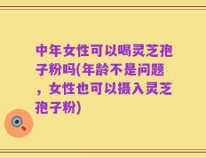 中年女性可以喝灵芝孢子粉吗(年龄不是问题，女性也可以摄入灵芝孢子粉)