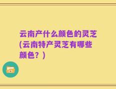 云南产什么颜色的灵芝(云南特产灵芝有哪些颜色？)