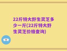 22斤特大野生灵芝多少一斤(22斤特大野生灵芝价格查询)