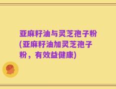 亚麻籽油与灵芝孢子粉(亚麻籽油加灵芝孢子粉，有效益健康)